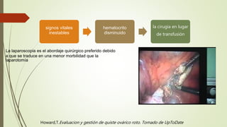 signos vitales
inestables
hematocrito
disminuido
la cirugía en lugar
de transfusión
La laparoscopia es el abordaje quirúrgico preferido debido
a que se traduce en una menor morbilidad que la
laparotomía
Howard,T.Evaluacion y gestión de quiste ovárico roto. Tomado de UpToDate
 