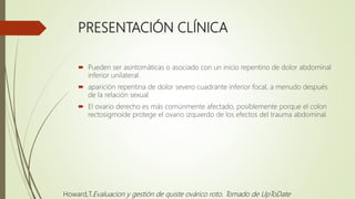 PRESENTACIÓN CLÍNICA
 Pueden ser asintomáticas o asociado con un inicio repentino de dolor abdominal
inferior unilateral.
 aparición repentina de dolor severo cuadrante inferior focal, a menudo después
de la relación sexual
 El ovario derecho es más comúnmente afectado, posiblemente porque el colon
rectosigmoide protege el ovario izquierdo de los efectos del trauma abdominal.
Howard,T.Evaluacion y gestión de quiste ovárico roto. Tomado de UpToDate
 