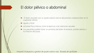 El dolor pélvico o abdominal
 El dolor asociado con un quiste ovárico roto es típicamente unilateral dolor en el
cuadrante inferior.
 agudo y focal
 actividad física intensa, como el ejercicio o las relaciones sexuales.
 Los pacientes pueden tener un aumento del dolor al sentarse, posible debido a
la irritación del psoas.
Howard,T.Evaluacion y gestión de quiste ovárico roto. Tomado de UpToDate
 