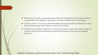  filtrarse en el ovario, que puede causar dolor de estiramiento de la corteza ovárica,
o puede fluir en el abdomen, que tiene un efecto irritante sobre el peritoneo
 Líquido seroso o mucinoso contenida dentro del quiste puede ser liberado en caso
de rotura del quiste. Estos fluidos no son muy irritantes
 el derrame de material sebáceo en caso de rotura de un quiste dermoide causa una
marcada reacción granulomatosa y peritonitis químicas, que suele ser bastante
doloroso
Howard,T.Evaluacion y gestión de quiste ovárico roto. Tomado de UpToDate
 