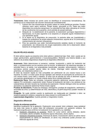 Ginecológicas




Tratamiento. Debe iniciarse tan pronto como se identifique el compromiso hemodinámica. Se
comienza con la restauración del volumen intravascular inmediatamente.
       1. Colocar dos vías intravenosas de grueso calibre en venas periféricas grandes. Pueden
          utilizarse suero salino isotónico, Ringer lactato, glucosado al 5%, hasta que estén
          disponibles los productos sanguíneos. La velocidad de flujo debe calcularse en función
          de las condiciones de la paciente y de la pérdida de sangre estimada.
       2. Después de la estabilización de la paciente, la exploración quirúrgica (laparotomía o
          laproscopia), es el paso siguiente si se sospecha un sangrado agudo intrabdominal o
          una apendicitis aguda.
       3. Si la sepsis es el diagnóstico de presunción, la paciente debe ser hospitalizada y
          tratada con antibióticos de amplio espectro intravenosos; soporte de la TA continuado y
          mantenimiento del volumen intravascular.
       4. Para las pacientes que están hemodinámicamente estables desde el momento de
          presentación, las indicaciones de cirugía exploradora antes de la observación deben
          basarse en el diagnóstico más probable.


DOLOR PÉLVICO AGUDO.

El dolor pélvico agudo se presenta como dolor pélvico o abdominal bajo. Este dolor puede ser de
origen genitourinario, gastrointestinal o musculoesquelético. Mediante una historia detalla y uso
selectivo de pruebas diagnósticas dirigiremos el diagnóstico diferencial.

Anamnesis. Debe determinarse el comienzo, carácter, localización y patrón de irradiación del
dolor, y correlacionarlos con los cambios como la micción, la defecación, las relaciones sexuales, la
actividad física y el estrés. Los antecedentes menstruales, sexuales, anticoncepción, médicos y
quirúrgicos previos pueden aportar datos de interés. Interrogar sobre episodios similares
anteriores, con tratamiento exitoso o no.
El dolor de iniciación rápida es más compatible con perforación de una víscera hueca o con
isquemia. El cólico o el dolor grave de tipo retortijón casi siempre se acompaña de contracción de
una víscera hueca, como útero o intestino. El dolor que se percibe por todo el abdomen sugiere
una reacción generalizada a un líquido irritante dentro de la cavidad peritoneal.
Exploración física. Debe ser completa, incluyendo palpación abdominal, examen pélvico, tacto
vaginal (TV) combinado y exploración rectal. Evaluar la localización del dolor y los cambios en las
características del dolor durante las maniobras de exploración. Intentar distinguir entre los cambios
asociados a la palpación abdominal frente al tacto vaginal.
Pruebas de laboratorio. Prueba de embarazo, hemograma, pruebas de coagulación, sedimento y
anormales de orina. La determinación de VSG, electrolitos y el perfil bioquímico pueden resultar de
ayuda.
Ecografía. Se suele solicitar cuando la exploración es inadecuada por obesidad o dolor, se
sospecha gestación ectópica, sospecha de masa anexial no confirmada por TV.
Laparoscopia diagnóstica. Cuando persiste un diagnóstico incierto.

Diagnóstico diferencial.

Prueba de embarazo positiva.
Identificar localización de la gestación. Exploración zona anexial: dolor unilateral, masa ipsilateral
(se tacta más veces el cuerpo lúteo del embarazo) concuerdan con gestación ectópica. Se
realizará ecografía para confirmar la localización de la gestación y su viabilidad.
     • Gestación intrauterina no evolutiva. Aborto en curso (cérvix uterino dilatado), aborto
         incompleto, aborto completo. Si presenta signos infecciosos, aborto séptico.
     • Gestación intrauterina evolutiva. Amenaza de aborto, incarceración uterina en pelvis menor
         (especialmente en úteros en retroflexión, el cérvix muy anteverso puede provocar una
         retención aguda de orina).



                                                                  Libro electrónico de Temas de Urgencia
 