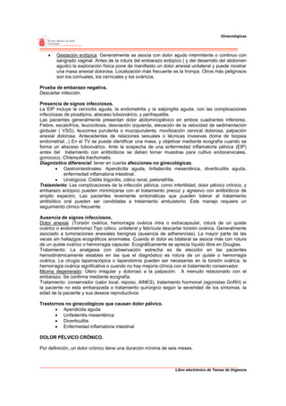 Ginecológicas




    •   Gestación ectópica. Generalmente se asocia con dolor agudo intermitente o continuo con
        sangrado vaginal. Antes de la rotura del embarazo ectópico ( y del desarrollo del abdomen
        agudo) la exploración física pone de manifiesto un dolor anexial unilateral y puede mostrar
        una masa anexial dolorosa. Localización más frecuente es la trompa. Otros más peligrosos
        son los cornuales, los cervicales y los ováricos.

Prueba de embarazo negativa.
Descartar infección.

Presencia de signos infecciosos.
La EIP incluye la cervicitis aguda, la endometritis y la salpingitis aguda, con las complicaciones
infecciosas de piosálpinx, absceso tuboovárico, y perihepatitis.
Las pacientes generalmente presentan dolor abdominopélvico en ambos cuadrantes inferiores.
Fiebre, escalofríos, leucocitosis, desviación izquierda, elevación de la velocidad de sedimentación
globular ( VSG), leucorrea purulenta o mucopurulenta, movilización cervical dolorosa, palpación
anexial dolorosa. Antecedentes de relaciones sexuales o técnicas invasivas (toma de biopsia
endometrial...) En el TV se puede identificar una masa, y objetivar mediante ecografía cuando se
forma un absceso tuboovárico. Ante la sospecha de una enfermedad inflamatoria pélvica (EIP)
antes del tratamiento con antibióticos se deben tomar muestras para cultivo endocervicales,
gonococo, Chlamydia trachomatis.
Diagnóstico diferencial: tener en cuenta afecciones no ginecológicas.
        • Gastrointestinales: Apendicitis aguda, linfadenitis mesentérica, diverticulitis aguda,
            enfermedad inflamatoria intestinal.
        • Urológicos: Cistitis trigonitis, cólico renal, pielonefritis.
Tratamiento: Las complicaciones de la infección pélvica, como infertilidad, dolor pélvico crónico, y
embarazo ectópico pueden minimizarse con el tratamiento precoz y agresivo con antibióticos de
amplio espectro. Las pacientes levemente sintomáticas que pueden tolerar el tratamiento
antibiótico oral pueden ser candidatas a tratamiento ambulatorio. Este manejo requiere un
seguimiento clínico frecuente.

Ausencia de signos infecciosos.
Dolor anexial. (Torsión ovárica, hemorragia ovárica intra o extracapsular, rotura de un quiste
ovárico o endometrioma) Tipo cólico, unilateral y febrícula descartar torsión ovárica. Generalmente
asociado a tumoraciones anexiales benignas (ausencia de adherencias). La mayor parte de las
veces sin hallazgos ecográficos anormales. Cuando el dolor es bilateral se asocia más con rotura
de un quiste ovárico o hemorragia capsular. Ecográficamente se aprecia líquido libre en Douglas.
Tratamiento: La analgesia con observación estrecha es de elección en las pacientes
hemodinámicamente estables en las que el diagnóstico es rotura de un quiste o hemorragia
ovárica. La cirugía laparoscópica o laparotomía pueden ser necesarias en la torsión ovárica, la
hemorragia ovárica significativa o cuando no hay mejoría clínica con el tratamiento conservador.
Mioma degenerado: Útero irregular y doloroso a la palpación. A menudo relacionado con el
embarazo. Se confirma mediante ecografía.
Tratamiento: conservador (calor local, reposo, AINES), tratamiento hormonal (agonistas GnRH) si
la paciente no esta embarazada o tratamiento quirúrgico según la severidad de los síntomas, la
edad de la paciente y sus deseos reproductivos

Trastornos no ginecológicos que causan dolor pélvico.
       • Apendicitis aguda
       • Linfadenitis mesentérica
       • Diverticulitis
       • Enfermedad inflamatoria intestinal

DOLOR PÉLVICO CRÓNICO.

Por definición, un dolor crónico tiene una duración mínima de seis meses.



                                                                 Libro electrónico de Temas de Urgencia
 