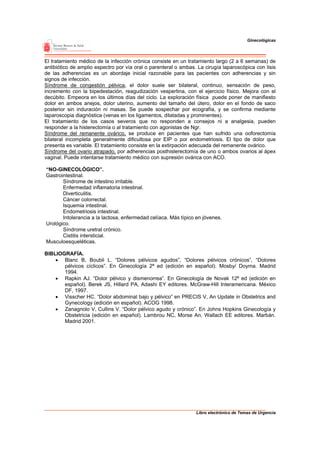 Ginecológicas




El tratamiento médico de la infección crónica consiste en un tratamiento largo (2 a 6 semanas) de
antibiótico de amplio espectro por vía oral o parenteral o ambas. La cirugía laparoscópica con lisis
de las adherencias es un abordaje inicial razonable para las pacientes con adherencias y sin
signos de infección.
Síndrome de congestión pélvica, el dolor suele ser bilateral, continuo, sensación de peso,
incremento con la bipedestación, reagudización vespertina, con el ejercicio físico. Mejora con el
decúbito. Empeora en los últimos días del ciclo. La exploración física puede poner de manifiesto
dolor en ambos anejos, dolor uterino, aumento del tamaño del útero, dolor en el fondo de saco
posterior sin induración ni masas. Se puede sospechar por ecografía, y se confirma mediante
laparoscopia diagnóstica (venas en los ligamentos, dilatadas y prominentes).
El tratamiento de los casos severos que no responden a consejos ni a analgesia, pueden
responder a la histerectomía o al tratamiento con agonistas de Ngr.
Síndrome del remanente ovárico, se produce en pacientes que han sufrido una ooforectomía
bilateral incompleta generalmente dificultosa por EIP o por endometriosis. El tipo de dolor que
presenta es variable. El tratamiento consiste en la extirpación adecuada del remanente ovárico.
Síndrome del ovario atrapado, por adherencias posthisterectomía de uno o ambos ovarios al ápex
vaginal. Puede intentarse tratamiento médico con supresión ovárica con ACO.

“NO-GINECOLÓGICO”.
Gastrointestinal.
       Síndrome de intestino irritable.
       Enfermedad inflamatoria intestinal.
       Diverticulitis.
       Cáncer colorrectal.
       Isquemia intestinal.
       Endometriosis intestinal.
       Intolerancia a la lactosa, enfermedad celíaca. Más típico en jóvenes.
Urológico.
       Síndrome uretral crónico.
       Cistitis intersticial.
Musculoesqueléticas.

BIBLIOGRAFÍA.
    • Blanc B, Boubli L. “Dolores pélvicos agudos”, “Dolores pélvicos crónicos”, “Dolores
       pélvicos cíclicos”. En Ginecología 2ª ed (edición en español). Mosby/ Doyma. Madrid
       1994.
    • Rapkin AJ. “Dolor pélvico y dismenorrea”. En Ginecología de Novak 12ª ed (edición en
       español). Berek JS, Hillard PA, Adashi EY editores. McGraw-Hill Interamericana. México
       DF, 1997.
    • Visscher HC. “Dolor abdominal bajo y pélvico” en PRECIS V, An Update in Obstetrics and
       Gynecology (edición en español). ACOG 1998.
    • Zanagnolo V, Cullins V. “Dolor pélvico agudo y crónico”. En Johns Hopkins Ginecología y
       Obstetricia (edición en español). Lambrou NC, Morse An, Wallach EE editores. Marbán.
       Madrid 2001.




                                                                 Libro electrónico de Temas de Urgencia
 