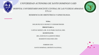 UNIVERSIDAD AUTONOMA DE SANTO DOMINGO UASD
HOSPITAL UNIVERSITARIO DOCENTE CENTRAL DE LAS FUERZAS ARMADAS
F.F.A.A
TEMA:
DOLOR PELVICO CRONICO Y ENDOMETRIOSIS
PRESENTADO A:
CAPITAN MEDICO, DR. JUAN PABLO MATIAS, ERD.
SUSTENTANTE:
DRA. ROSVELYN ALMONTE PEREZ
RESIDENTE SEGUNDO AÑO
FEBRERO 2024.
SANTO DOMINGO, DISTRITO NACIONAL.
RESIDENCIA DE OBSTETRICIA Y GINECOLOGIA
 