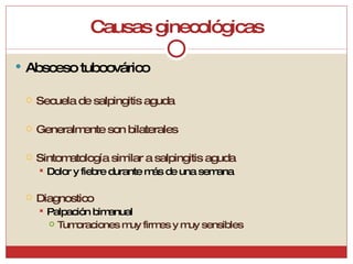 Causas ginecológicas Absceso tuboovárico Secuela de salpingitis aguda Generalmente son bilaterales Sintomatología similar a salpingitis aguda Dolor y fiebre durante más de una semana Diagnostico Palpación bimanual Tumoraciones muy firmes y muy sensibles 