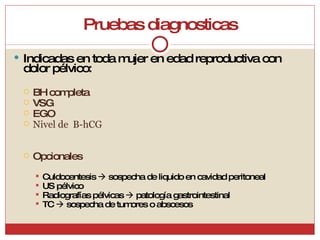 Pruebas diagnosticas Indicadas en toda mujer en edad reproductiva con dolor pélvico: BH completa VSG EGO Nivel de  B-hCG Opcionales Culdocentesis    sospecha de liquido en cavidad peritoneal US pélvico Radiografías pélvicas    patología gastrointestinal TC    sospecha de tumores o abscesos 