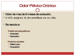 Dolor Pélvico Crónico Dolor de mas de 6 meses de evolución. 5-15% mujeres lo desarrollara en su vida  Se asocia a: Trastornos psiquiátricos Ansiedad Depresión Factores sociales Matrimonio Ocupación 
