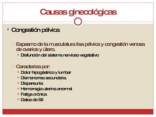 Causas ginecológicas Congestión pélvica Espasmo de la musculatura lisa pélvica y congestión venosa de ovarios y útero. Disfunción del sistema nervioso vegetativo Caracteriza por: Dolor hipogástrico y lumbar Dismenorrea secundaria.  Dispareunia Hemorragia uterina anormal Fatiga crónica Datos de SII 