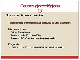 Causas ginecológicas Síndrome de ovario residual Tejido cortical ovárico residual después de una disección. Manifestaciones Dolor pélvico lateral Asocia a ovulación o fase lútea Aparecen 2-5 años después de ooforectomía Diagnostico US    tumoración con características de tejido ovárico 