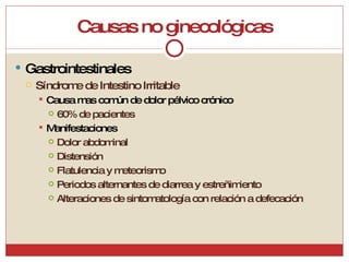 Causas no ginecológicas Gastrointestinales Síndrome de Intestino Irritable Causa mas común de dolor pélvico crónico 60% de pacientes Manifestaciones Dolor abdominal Distensión Flatulencia y meteorismo Periodos alternantes de diarrea y estreñimiento Alteraciones de sintomatología con relación a defecación 