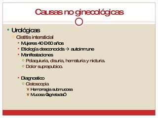 Causas no ginecológicas Urológicas Cistitis intersticial Mujeres 40 – 60 años Etiología desconocida    autoinmune Manifestaciones Polaquiuria, disuria, hematuria y nicturia. Dolor suprapubico. Diagnostico Cistoscopia Hemorragia submucosa Mucosa “agrietada” 
