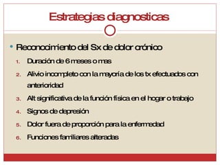 Estrategias diagnosticas  Reconocimiento del Sx de dolor crónico Duración de 6 meses o mas Alivio incompleto con la mayoría de los tx efectuados con anterioridad Alt significativa de la función física en el hogar o trabajo Signos de depresión Dolor fuera de proporción para la enfermedad Funciones familiares alteradas  