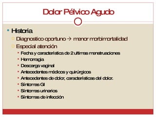 Dolor Pélvico Agudo Historia Diagnostico oportuno    menor morbimortalidad Especial atención Fecha y característica de 2 ultimas menstruaciones Hemorragia Descarga vaginal Antecedentes médicos y quirúrgicos Antecedentes de dolor, características del dolor.  Síntomas GI Síntomas urinarios Síntomas de infección 