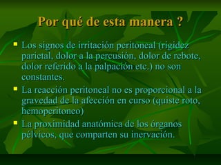 Por qué de esta manera ?Por qué de esta manera ?
 Los signos de irritación peritoneal (rigidezLos signos de irritación peritoneal (rigidez
parietal, dolor a la percusión, dolor de rebote,parietal, dolor a la percusión, dolor de rebote,
dolor referido a la palpación etc.) no sondolor referido a la palpación etc.) no son
constantes.constantes.
 La reacción peritoneal no es proporcional a laLa reacción peritoneal no es proporcional a la
gravedad de la afección en curso (quiste roto,gravedad de la afección en curso (quiste roto,
hemoperitoneo)hemoperitoneo)
 La proximidad anatómica de los órganosLa proximidad anatómica de los órganos
pélvicos, que comparten su inervación.pélvicos, que comparten su inervación.
 