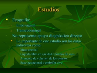 EstudiosEstudios
 Ecografía:Ecografía:
1.1. EndovaginalEndovaginal
2.2. TransabdominalTransabdominal
– No representa apoyo diagnóstico directoNo representa apoyo diagnóstico directo
 Lo importante de este estudio son los datosLo importante de este estudio son los datos
indirectos como:indirectos como:
– Masa anexialMasa anexial
– Líquido libre en cavidad o fondos de sacoLíquido libre en cavidad o fondos de saco
– Aumento de volumen de los ovariosAumento de volumen de los ovarios
– Saco gestacional o embrión vivoSaco gestacional o embrión vivo
 