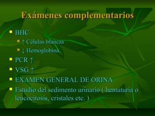 Exámenes complementariosExámenes complementarios
 BHCBHC
 ↑↑ Células blancasCélulas blancas
 ↓↓ HemoglobinaHemoglobina
 PCR ↑PCR ↑
 VSG ↑VSG ↑
 EXAMEN GENERAL DE ORINAEXAMEN GENERAL DE ORINA
 Estudio del sedimento urinario ( hematuria oEstudio del sedimento urinario ( hematuria o
leucocitosis, cristales etc. )leucocitosis, cristales etc. )
 