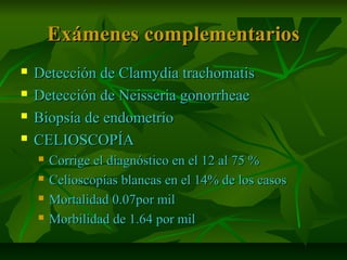Exámenes complementariosExámenes complementarios
 Detección de Clamydia trachomatisDetección de Clamydia trachomatis
 Detección de Neisseria gonorrheaeDetección de Neisseria gonorrheae
 Biopsia de endometrioBiopsia de endometrio
 CELIOSCOPÍACELIOSCOPÍA
 Corrige el diagnóstico en el 12 al 75 %Corrige el diagnóstico en el 12 al 75 %
 Celioscopías blancas en el 14% de los casosCelioscopías blancas en el 14% de los casos
 Mortalidad 0.07por milMortalidad 0.07por mil
 Morbilidad de 1.64 por milMorbilidad de 1.64 por mil
 