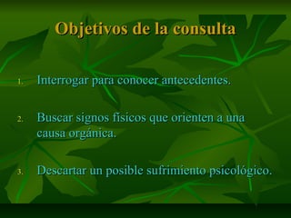 Objetivos de la consultaObjetivos de la consulta
1.1. Interrogar para conocer antecedentes.Interrogar para conocer antecedentes.
2.2. Buscar signos físicos que orienten a unaBuscar signos físicos que orienten a una
causa orgánica.causa orgánica.
3.3. Descartar un posible sufrimiento psicológico.Descartar un posible sufrimiento psicológico.
 