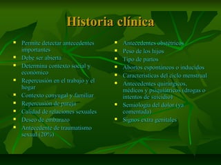 Historia clínicaHistoria clínica
 Permite detectar antecedentesPermite detectar antecedentes
importantesimportantes
 Debe ser abiertaDebe ser abierta
 Determina contexto social yDetermina contexto social y
económicoeconómico
 Repercusión en el trabajo y elRepercusión en el trabajo y el
hogarhogar
 Contexto conyugal y familiarContexto conyugal y familiar
 Repercusión de parejaRepercusión de pareja
 Calidad de relaciones sexualesCalidad de relaciones sexuales
 Deseo de embarazoDeseo de embarazo
 Antecedente de traumatismoAntecedente de traumatismo
sexual (20%)sexual (20%)
 Antecedentes obstétricosAntecedentes obstétricos
 Peso de los hijosPeso de los hijos
 Tipo de partosTipo de partos
 Abortos espontáneos o inducidosAbortos espontáneos o inducidos
 Características del ciclo menstrualCaracterísticas del ciclo menstrual
 Antecedentes quirúrgicos,Antecedentes quirúrgicos,
médicos y psiquiátricos (drogas omédicos y psiquiátricos (drogas o
intentos de suicidio)intentos de suicidio)
 Semiología del dolor (yaSemiología del dolor (ya
comentada)comentada)
 Signos extra genitalesSignos extra genitales
 