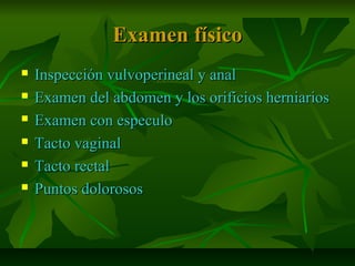 Examen físicoExamen físico
 Inspección vulvoperineal y analInspección vulvoperineal y anal
 Examen del abdomen y los orificios herniariosExamen del abdomen y los orificios herniarios
 Examen con especuloExamen con especulo
 Tacto vaginalTacto vaginal
 Tacto rectalTacto rectal
 Puntos dolorososPuntos dolorosos
 
