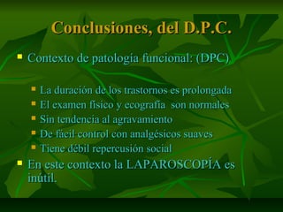 Conclusiones, del D.P.C.Conclusiones, del D.P.C.
 Contexto de patología funcional: (DPC)Contexto de patología funcional: (DPC)
 La duración de los trastornos es prolongadaLa duración de los trastornos es prolongada
 El examen físico y ecografía son normalesEl examen físico y ecografía son normales
 Sin tendencia al agravamientoSin tendencia al agravamiento
 De fácil control con analgésicos suavesDe fácil control con analgésicos suaves
 Tiene débil repercusión socialTiene débil repercusión social
 En este contexto la LAPAROSCOPÍA esEn este contexto la LAPAROSCOPÍA es
inútil.inútil.
 