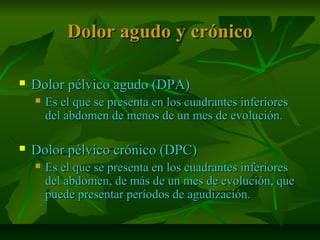 Dolor agudo y crónicoDolor agudo y crónico
 Dolor pélvico agudo (DPA)Dolor pélvico agudo (DPA)
 Es el que se presenta en los cuadrantes inferioresEs el que se presenta en los cuadrantes inferiores
del abdomen de menos de un mes de evolución.del abdomen de menos de un mes de evolución.
 Dolor pélvico crónico (DPC)Dolor pélvico crónico (DPC)
 Es el que se presenta en los cuadrantes inferioresEs el que se presenta en los cuadrantes inferiores
del abdomen, de más de un mes de evolución, quedel abdomen, de más de un mes de evolución, que
puede presentar períodos de agudización.puede presentar períodos de agudización.
 