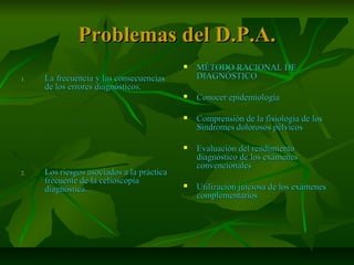 Problemas del D.P.A.Problemas del D.P.A.
1.1. La frecuencia y las consecuenciasLa frecuencia y las consecuencias
de los errores diagnósticos.de los errores diagnósticos.
2.2. Los riesgos asociados a la prácticaLos riesgos asociados a la práctica
frecuente de la celioscopíafrecuente de la celioscopía
diagnóstica.diagnóstica.
 MÉTODO RACIONAL DEMÉTODO RACIONAL DE
DIAGNÓSTICODIAGNÓSTICO
 Conocer epidemiologíaConocer epidemiología
 Comprensión de la fisiología de losComprensión de la fisiología de los
Síndromes dolorosos pélvicosSíndromes dolorosos pélvicos
 Evaluación del rendimientoEvaluación del rendimiento
diagnóstico de los exámenesdiagnóstico de los exámenes
convencionalesconvencionales
 Utilización juiciosa de los exámenesUtilización juiciosa de los exámenes
complementarioscomplementarios
 