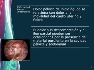 Enfermedad
Pélvica        Dolor pélvico de inicio agudo se
Inflamatoria
               relaciona con dolor a la
               movilidad del cuello uterino y
               fiebre


               El dolor a la descompresión y el
               íleo parcial pueden ser
               ocasionados por la presencia de
               material purulento en la cavidad
               pélvica y abdominal




                                             Page 19
 