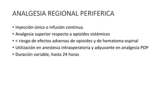 ANALGESIA REGIONAL PERIFERICA
• Inyección única o infusión continua.
• Analgesia superior respecto a opioides sistémicos
• < riesgo de efectos adversos de opioides y de hematoma espinal
• Utilización en anestesia intraoperatoria y adyuvante en analgesia POP
• Duración variable, hasta 24 horas
 