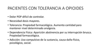 PACIENTES CON TOLERANCIA A OPIOIDES
• Dolor POP difícil de controlar.
• Necesidad dosis mayores.
• Tolerancia: Propiedad farmacológica. Aumento cantidad para
mantener nivel determinado analgesia.
• Dependencia Física: Aparición abstinencia por su interrupción brusca.
Propiedad farmacológica.
• Adicción: Uso compulsivo de la sustancia, causa daño físico,
psicológico, social.
 