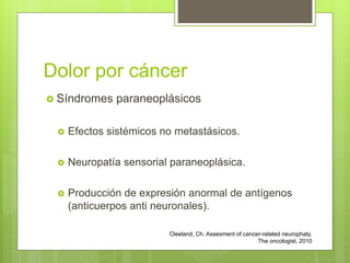 Dolor por cáncer
 Síndromes paraneoplásicos
 Efectos sistémicos no metastásicos.
 Neuropatía sensorial paraneoplásica.
 Producción de expresión anormal de antígenos
(anticuerpos anti neuronales).
Cleeland, Ch. Assesment of cancer-related neurophaty.
The oncologist, 2010
 