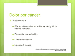 Dolor por cáncer
 Radioterapia
 Efectos tóxicos directos sobre axones y micro
infartos neurales.
 Plexopatía por radiación.
 Dosis dependiente.
 Latencia 3 meses
Cleeland, Ch. Assesment of cancer-related neurophaty.
The oncologist, 2010
 