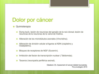 Dolor por cáncer
 Quimioterapia
 Dying back, lesión de neuronas del ganglio de la raíz dorsal, lesión de
neuronas de la neuronas de la vaina de mielina.
 Alteración de los microtúbulos axonales (Vincristina).
 Alteración de división celular al ligarse al ADN (cisplatino y
Oxaliplatino).
 Bloqueo de receptores de NGF (Suramín).
 Inhibición del factor de transcripción nuclear ( Talidomida).
 Taxanos (neuropatía periférica axonal).
Cleeland, Ch. Assesment of cancer-related neurophaty.
The oncologist, 2010
 