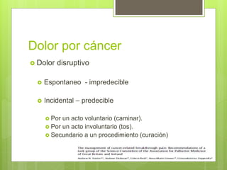 Dolor por cáncer
 Dolor disruptivo
 Espontaneo - impredecible
 Incidental – predecible
 Por un acto voluntario (caminar).
 Por un acto involuntario (tos).
 Secundario a un procedimiento (curación)
 