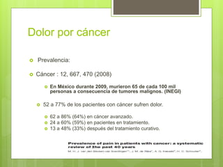 Dolor por cáncer
 Prevalencia:
 Cáncer : 12, 667, 470 (2008)
 En México durante 2009, murieron 65 de cada 100 mil
personas a consecuencia de tumores malignos. (INEGI)
 52 a 77% de los pacientes con cáncer sufren dolor.
 62 a 86% (64%) en cáncer avanzado.
 24 a 60% (59%) en pacientes en tratamiento.
 13 a 48% (33%) después del tratamiento curativo.
 
