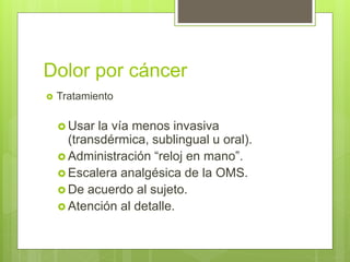Dolor por cáncer
 Tratamiento
 Usar la vía menos invasiva
(transdérmica, sublingual u oral).
 Administración “reloj en mano”.
 Escalera analgésica de la OMS.
 De acuerdo al sujeto.
 Atención al detalle.
 