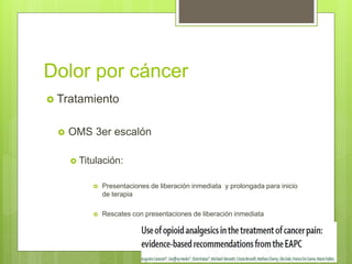 Dolor por cáncer
 Tratamiento
 OMS 3er escalón
 Titulación:
 Presentaciones de liberación inmediata y prolongada para inicio
de terapia
 Rescates con presentaciones de liberación inmediata
 