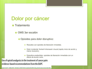 Dolor por cáncer
 Tratamiento
 OMS 3er escalón
 Opioides para dolor disruptivo:
 Rescates con opioides de liberación inmediata.
 Dolor incidental: fentanil intranasal o bucal (rapido inicio de acción y
menor duración).
 Episodios predecibles: opioides de liberación inmediata con un
efecto de acción corto.
 