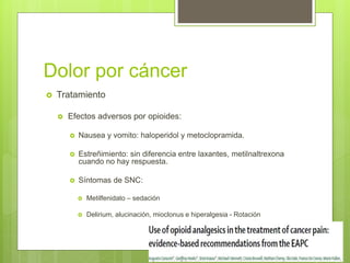 Dolor por cáncer
 Tratamiento
 Efectos adversos por opioides:
 Nausea y vomito: haloperidol y metoclopramida.
 Estreñimiento: sin diferencia entre laxantes, metilnaltrexona
cuando no hay respuesta.
 Síntomas de SNC:
 Metilfenidato – sedación
 Delirium, alucinación, mioclonus e hiperalgesia - Rotación
 