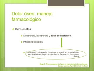 Dolor óseo, manejo
farmacológico
 Bifosfonatos
 Alendronato, ibandronato y ácido zolendrónico.
 Inhiben la osteolisis.
 Único bifosfonato que ha demostrado significancia estadística
en beneficios a largo plazo sobre la prevención de eventos
óseos.
Buga S. The management of pain in metastastatic bone disease.
Cancer control. April 2012, Vol. 19. No.2
 