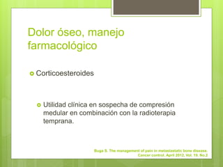 Dolor óseo, manejo
farmacológico
 Corticoesteroides
 Utilidad clínica en sospecha de compresión
medular en combinación con la radioterapia
temprana.
Buga S. The management of pain in metastastatic bone disease.
Cancer control. April 2012, Vol. 19. No.2
 