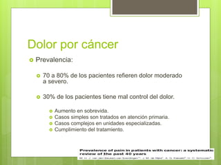 Dolor por cáncer
 Prevalencia:
 70 a 80% de los pacientes refieren dolor moderado
a severo.
 30% de los pacientes tiene mal control del dolor.
 Aumento en sobrevida.
 Casos simples son tratados en atención primaria.
 Casos complejos en unidades especializadas.
 Cumplimiento del tratamiento.
 