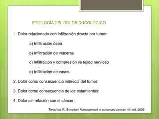 1. Dolor relacionado con infiltración directa por tumor:
a) Infiltración ósea
b) Infiltración de vísceras
c) Infiltración y compresión de tejido nervioso
d) Infiltración de vasos
2. Dolor como consecuencia indirecta del tumor:
3. Dolor como consecuencia de los tratamientos:
4. Dolor sin relación con el cáncer:
Twycross R. Symptom Management in advanced cancer. 4th ed. 2009
ETIOLOGÍA DEL DOLOR ONCOLÓGICO
 