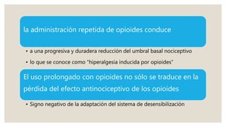 la administración repetida de opioides conduce
• a una progresiva y duradera reducción del umbral basal nociceptivo
• lo que se conoce como “hiperalgesia inducida por opioides“
El uso prolongado con opioides no sólo se traduce en la
pérdida del efecto antinociceptivo de los opioides
• Signo negativo de la adaptación del sistema de desensibilización
 