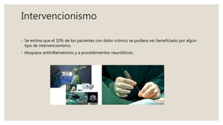 Intervencionismo
◦ Se estima que el 10% de los pacientes con dolor crónico se pudiera ver beneficiado por algún
tipo de intervencionismo.
◦ bloqueos antiinflamatorios y a procedimientos neurolíticos.
 