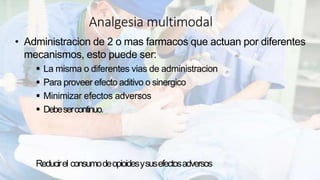 Analgesia multimodal
• Administracion de 2 o mas farmacos que actuan por diferentes
mecanismos, esto puede ser:
La misma o diferentes vias de administracion
Para proveer efecto aditivo o sinergico
Minimizar efectos adversos
Debesercontinuo.
Reducirel consumodeopioidesysusefectosadversos
