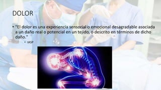 DOLOR
• "El dolor es una experiencia sensorial o emocional desagradable asociada
a un daño real o potencial en un tejido, o descrito en términos de dicho
daño."
• IASP