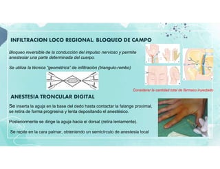 INFILTRACION LOCO REGIONAL: BLOQUEO DE CAMPO
ANESTESIA TRONCULAR DIGITAL
Bloqueo reversible de la conducción del impulso nervioso y permite
anestesiar una parte determinada del cuerpo.
Se utiliza la técnica “geométrica” de infiltración (triangulo-rombo)
Considerar la cantidad total de fármaco inyectado
Se inserta la aguja en la base del dedo hasta contactar la falange proximal,
se retira de forma progresiva y lenta depositando el anestésico.
Posteriormente se dirige la aguja hacia el dorsal (retira lentamente).
Se repite en la cara palmar, obteniendo un semicírculo de anestesia local
 