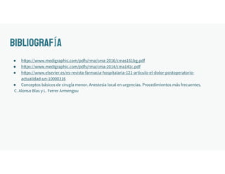 BIBLIOGRAFÍA
● https://www.medigraphic.com/pdfs/rma/cma-2016/cmas161bg.pdf
● https://www.medigraphic.com/pdfs/rma/cma-2014/cma141c.pdf
● https://www.elsevier.es/es-revista-farmacia-hospitalaria-121-articulo-el-dolor-postoperatorio-
actualidad-un-10000316
● Conceptos básicos de cirugía menor. Anestesia local en urgencias. Procedimientos más frecuentes.
C. Alonso Blas y L. Ferrer Armengou
 