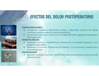 EFECTOS DEL DOLOR POSTOPERATORIO
CARDIOVASCULARES
● Estimulación simpática→ Hipertensión arterial y taquicardia, aumento del trabajo
miocárdico y de las resistencias vasculares periféricas.
● Inmovilidad involuntaria→ Aumento de viscosidad, fibrinólisis, agregación plaquetaria e
hipercoagulación.
HEMATOLÓGICOS
● Respuestas motoras e hipotalámicas→ Aumento de la viscosidad sanguínea y de la
agregación plaquetaria.
● Disminuye la inmunidad: Disminución de linfocitos T y B, monocitos y aumento de la
actividad fagocítica.
PSICOLÓGICOS
● Aprensión, ansiedad e insomnio → Aumento del delirio postoperatorio y disminución del
umbral del dolor.
 